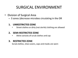 SURGICAL ENVIRONMENT
• Division of Surgical Area
   – 3 zones (decrease microbes circulating in the OR

   1. UNRESTRICTED ZONE
      •   Street clothes or dirty (not sterile) clothing are allowed

   2. SEMI-RESTRICTED ZONE
      •   Attire consists of scrub clothes and cap

   3. RESTRICTED ZONE
      Scrub clothes, shoe covers, caps and masks are worn
 