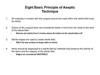 Eight Basic Principle of Aseptic
                                 Technique

1.       All materials in contact with the surgical wound and used within the sterile field must
         be sterile.

2.       Gowns of the surgical team are considered sterile in front from the chest to the level
         of the sterile filed.
     –       Sleeves are sterile from 2 inches above the elbow to the stockinette cuff


3.       Sterile drapes are used to create sterile field.
     –       ONLY the top surface of drape table is sterile


4.       Items should be dispensed to a sterile field by methods that preserve the sterility of
         the items and the integrity of the sterile field.
     –       Edges are considered UNSTERILE
 