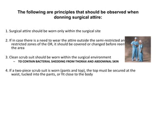 The following are principles that should be observed when
                          donning surgical attire:


1. Surgical attire should be worn only within the surgical site

2. If in case there is a need to wear the attire outside the semi-restricted and
     restricted zones of the OR, it should be covered or changed before reentering
     the area

3. Clean scrub suit should be worn within the surgical environment
     – TO CONTAIN BACTERIAL SHEDDING FROM THORAX AND ABDOMINAL SKIN

4. If a two-piece scrub suit is worn (pants and top), the top must be secured at the
     waist, tucked into the pants, or fit close to the body
 
