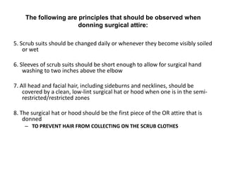 The following are principles that should be observed when
                      donning surgical attire:

5. Scrub suits should be changed daily or whenever they become visibly soiled
    or wet

6. Sleeves of scrub suits should be short enough to allow for surgical hand
    washing to two inches above the elbow

7. All head and facial hair, including sideburns and necklines, should be
    covered by a clean, low-lint surgical hat or hood when one is in the semi-
    restricted/restricted zones

8. The surgical hat or hood should be the first piece of the OR attire that is
    donned
    – TO PREVENT HAIR FROM COLLECTING ON THE SCRUB CLOTHES
 
