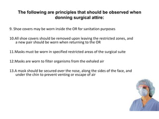 The following are principles that should be observed when
                       donning surgical attire:

9. Shoe covers may be worn inside the OR for sanitation purposes

10.All shoe covers should be removed upon leaving the restricted zones, and
   a new pair should be worn when returning to the OR

11.Masks must be worn in specified restricted areas of the surgical suite

12.Masks are worn to filter organisms from the exhaled air

13.A mask should be secured over the nose, along the sides of the face, and
   under the chin to prevent venting or escape of air
 