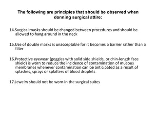 The following are principles that should be observed when
                      donning surgical attire:

14.Surgical masks should be changed between procedures and should be
   allowed to hang around in the neck

15.Use of double masks is unacceptable for it becomes a barrier rather than a
   filter

16.Protective eyewear (goggles with solid side shields, or chin-length face
   shield) is worn to reduce the incidence of contamination of mucous
   membranes whenever contamination can be anticipated as a result of
   splashes, sprays or splatters of blood droplets

17.Jewelry should not be worn in the surgical suites
 