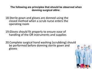 The following are principles that should be observed when
                     donning surgical attire:


18.Sterile gown and gloves are donned using the
  closed method when a scrub nurse enters the
  operating room

19.Gloves should fit properly to ensure ease of
  handling of the OR instruments and supplies

20.Complete surgical hand washing (scrubbing) should
  be performed before donning sterile gown and
  gloves
 