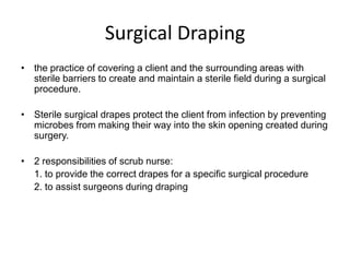 Surgical Draping
• the practice of covering a client and the surrounding areas with
  sterile barriers to create and maintain a sterile field during a surgical
  procedure.

• Sterile surgical drapes protect the client from infection by preventing
  microbes from making their way into the skin opening created during
  surgery.

• 2 responsibilities of scrub nurse:
  1. to provide the correct drapes for a specific surgical procedure
  2. to assist surgeons during draping
 