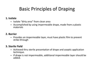 Basic Principles of Draping
1. Isolate
    – Isolate “dirty area” from clean area
    – Accomplished by using impermeable drape, made from a plastic
      materials

2. Barrier
    – Provides an impermeable layer, must have plastic film to prevent
      strike-through

3. Sterile Field
    – Achieved thru sterile presentation of drape and aseptic application
      technique.
    – If drape is not impermeable, additional impermeable layer should be
      added.
 