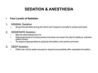 SEDATION & ANESTHESIA

•    Four Levels of Sedation

1.       MINIMAL Sedation
     –      Drug-induced state during the client can’t respond normally to verbal command

2.       MODERATE Sedation
     –      May be administered thru IV
     –      Depressed level of consciousness that does not impair the client’s ability to maintain
            patent airway
     –      To respond appropriately to physical stimulation and verbal command

3.       DEEP Sedation
     –      Client can not be easily aroused or respond purposefully after repeated stimulation
 
