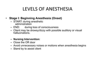 LEVELS OF ANESTHESIA
• Stage I: Beginning Anesthesia (Onset)
   – START: during anesthetic
      administration
   – END:      during loss of consciousness
   – Client may be drowsy/dizzy with possible auditory or visual
     hallucinations.

   –   Nursing Intervention:
   –   Close the OR door
   –   Avoid unnecessary noises or motions when anesthesia begins
   –   Stand by to assist client
 