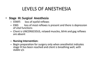 LEVELS OF ANESTHESIA
• Stage III: Surgical Anesthesia
   – START: loss of eyelid reflexes
   – END:       loss of most reflexes is present and there is depression
     of vital functions
   – Client is UNCONSCIOUS, relaxed muscles, blink and gag reflexes
     are absent

   – Nursing Intervention:
   – Begin preparation for surgery only when anesthetist indicates
     stage III has been reached and client is breathing well, with
     stable v/s
 