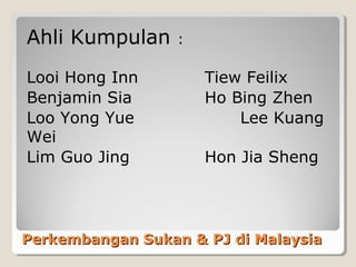 Ahli Kumpulan     :

Looi Hong Inn         Tiew Feilix
Benjamin Sia          Ho Bing Zhen
Loo Yong Yue              Lee Kuang
Wei
Lim Guo Jing          Hon Jia Sheng




Perkembangan Sukan & PJ di Malaysia
 