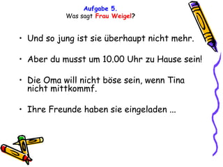 Aufgabe 5. Was sagt   Frau Weigel ? Und so jung ist sie überhaupt nicht mehr. Aber du musst um 10.00 Uhr zu Hause sein! Die Oma will nicht böse sein, wenn Tina nicht mittkommf. Ihre Freunde haben sie eingeladen ... 