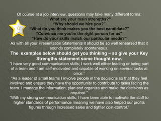 Of course at a job interview, questions may take many different forms: "What are your main strengths?" “ Why should we hire you?" “ What do you think makes you the best candidate?" “ Convince me you're the right person for us" “ How do your skills match our particular needs?" As with all your Presentation Statements it should be so well rehearsed that it sounds completely spontaneous. The  examples below should get you thinking ~ so give your Key Strengths statement some thought now. “I have very good communication skills; I work well either leading or being part of a team and I am self-motivated and capable of working on several tasks at once.” “As a leader of small teams I involve people in the decisions so that they feel involved and ensure they have the opportunity to contribute to tasks facing the team. I manage the information, plan and organize and make the decisions as required.” “With my strong communication skills, I have been able to motivate the staff to higher standards of performance meaning we have also helped our profits figures through increased sales and tighter cost-control.” 