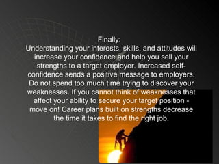 Finally:  Understanding your interests, skills, and attitudes will increase your confidence and help you sell your strengths to a target employer. Increased self-confidence sends a positive message to employers. Do not spend too much time trying to discover your weaknesses. If you cannot think of weaknesses that affect your ability to secure your target position - move on! Career plans built on strengths decrease the time it takes to find the right job. 