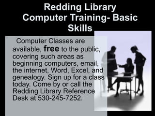 Redding Library Computer Training- Basic Skills Computer Classes are available,  free  to the public, covering such areas as beginning computers, email, the internet, Word, Excel, and genealogy. Sign up for a class today. Come by or call the Redding Library Reference Desk at 530-245-7252. 