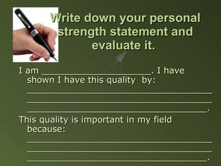 Write down your personal strength statement and evaluate it.   I am ____________________. I have shown I have this quality  by: _____________________________________________________________________________________________________. This quality is important in my field because: _____________________________________________________________________________________________________. 
