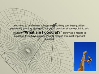 You need to be the best you can at describing your best qualities; particularly your key strengths. It is good  practice  at some point, to ask yourself:  "What am I good at?"   purely as a means to establish if you have already thought through this most important question. 