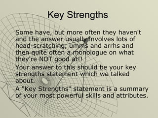Key Strengths Some have, but more often they haven't and the answer usually involves lots of head-scratching, umms and arrhs and then quite often a monologue on what they're NOT good at!! Your answer to this should be your key strengths statement which we talked about. A "Key Strengths" statement is a summary of your most powerful skills and attributes. 