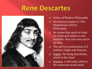  Father of Modern Philosophy
 His famous treatise is “The
Meditations of First
Philosophy
 He claims that much of what
we think and believe is not
infallible; they may turn out to
be false.
 The self is a combination of 2
entities: Cogito and Extenza
 Cogito- the thing that thinks,
which is the mind
 Extenza- is the body, which is
the extension of the mind
 