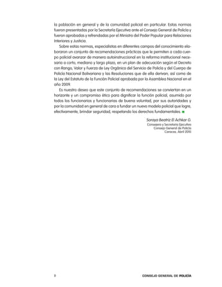 la población en general y de la comunidad policial en particular. estas normas
fueron presentadas por la Secretaría ejecutiva ante el consejo General de policía y
fueron aprobadas y refrendadas por el Ministro del poder popular para relaciones
interiores y Justicia.
    Sobre estas normas, especialistas en diferentes campos del conocimiento ela-
boraron un conjunto de recomendaciones prácticas que le permiten a cada cuer-
po policial avanzar de manera autoinstruccional en la reforma institucional nece-
saria a corto, mediano y largo plazo, en un plan de adecuación según el Decreto
con rango, Valor y Fuerza de ley orgánica del Servicio de policía y del cuerpo de
policía nacional Bolivariana y las resoluciones que de ella derivan; así como de
la ley del estatuto de la Función policial aprobada por la asamblea nacional en el
año 2009.
    es nuestro deseo que este conjunto de recomendaciones se conviertan en un
horizonte y un compromiso ético para dignificar la función policial, asumido por
todos los funcionarios y funcionarias de buena voluntad, por sus autoridades y
por la comunidad en general de cara a fundar un nuevo modelo policial que logre,
efectivamente, brindar seguridad, respetando los derechos fundamentales.

                                                       Soraya Beatriz el achkar G.
                                                        consejera y Secretaria ejecutiva
                                                            consejo General de policía
                                                                    caracas, abril 2010




8                                                    Consejo General de PoliCía
 