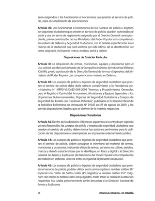 sean asignadas a las funcionarias o funcionarios que prestan el servicio de poli-
cía, para el cumplimiento de sus funciones.

artículo 40: las funcionarias o funcionarios de los cuerpos de policía u órganos
de seguridad ciudadana que prestan el servicio de policía, quedan autorizados al
porte y uso del arma de reglamento asignada por el Director General correspon-
diente, previa autorización de los Ministerios del poder popular con competencia
en materia de Defensa y Seguridad ciudadana, con la debida especificación en el
reverso de la credencial que será emitida por este último, de la identificación del
arma asignada, incluyendo marca, modelo, serial y calibre.

                       disposiciones de carácter particular

artículo 41: la adquisición de armas, municiones, equipos y accesorios para el
uso policial, se efectuará a través de la compañía anónima de industrias Militares
(caViM), previa aprobación de la Dirección General de armas y explosivos del Mi-
nisterio del poder popular con competencia en materia en Defensa.

artículo 42: los cuerpos de policía u órganos de seguridad ciudadana que pres-
tan el servicio de policía debe darle estricto cumplimiento a la providencia ad-
ministrativa n° MppD-VS-DaeX-004-2009 “normas y procedimientos Generales
para el registro y control del armamento, Municiones y equipos especiales a los
organismos Gubernamentales, Órganos de Seguridad ciudadana y cuerpos de
Seguridad del estado con Funciones policiales”, publicada en la Gaceta oficial de
la república Bolivariana de Venezuela nº 39.251 del 27 de agosto de 2009, y las
demás disposiciones legales que se deriven de la materia respectiva.

                            disposiciones transitorias

artículo 43: Dentro de los dieciocho (18) meses siguientes a la entrada en vigencia
de esta resolución, los cuerpos de policía u órganos de seguridad ciudadana que
prestan el servicio de policía, deben tomar las acciones pertinentes para la apli-
cación de las disposiciones contempladas en el presente ordenamiento jurídico.

artículo 44: los cuerpos de policía u órganos de seguridad ciudadana que pres-
tan el servicio de policía, deben consignar el inventario del material de armas,
municiones y accesorios, indicando el tipo de armas, así como su calibre, seriales,
marcas y demás características que lo identifique; en físico y digital a la Dirección
General de armas y explosivos del Ministerio del poder popular con competencia
en materia en Defensa, una vez entre en vigencia la presente resolución.

artículo 45: los cuerpos de policía u órganos de seguridad ciudadana que pres-
tan el servicio de policía, podrán utilizar como arma orgánica: revolver calibre 38”
especial con cañón de hasta cuatro (4”) pulgadas; o revolver calibre 357” mág-
num con cañón de hasta cuatro (04) pulgadas; hasta tanto se realice la sustitución
respectiva, las cuales posteriormente serán devueltas a la Dirección General de
armas y explosivos.

98                                                    Consejo General de PoliCía
 