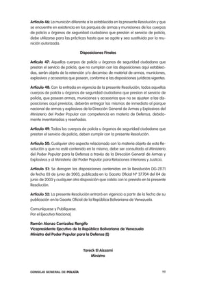 artículo 46: la munición diferente a la establecida en la presente resolución y que
se encuentre en existencia en los parques de armas y municiones de los cuerpos
de policía u órganos de seguridad ciudadana que prestan el servicio de policía,
debe utilizarse para las prácticas hasta que se agote y sea sustituida por la mu-
nición autorizada.

                              disposiciones Finales

artículo 47: aquellos cuerpos de policía u órganos de seguridad ciudadana que
prestan el servicio de policía, que no cumplan con las disposiciones aquí estableci-
das, serán objeto de la retención y/o decomiso de material de armas, municiones,
explosivos y accesorios que posean, conforme a las disposiciones jurídicas vigentes.

artículo 48: con la entrada en vigencia de la presente resolución, todos aquellos
cuerpos de policía u órganos de seguridad ciudadana que prestan el servicio de
policía, que posean armas, municiones y accesorios que no se ajusten a las dis-
posiciones aquí previstas, deberán entregar las mismas de inmediato al parque
nacional de armas y explosivos de la Dirección General de armas y explosivos del
Ministerio del poder popular con competencia en materia de Defensa, debida-
mente inventariadas y reseñadas.

artículo 49: todos los cuerpos de policía u órganos de seguridad ciudadana que
prestan el servicio de policía, deben cumplir con la presente resolución.

artículo 50: cualquier otro aspecto relacionado con la materia objeto de esta re-
solución y que no esté contenida en la misma, debe ser consultado al Ministerio
del poder popular para la Defensa a través de la Dirección General de armas y
explosivos y al Ministerio del poder popular para relaciones interiores y Justicia.

artículo 51: Se derogan las disposiciones contenidas en la resolución DG-21171
de fecha 03 de junio de 2003, publicada en la Gaceta oficial nº 37.704 del 04 de
junio de 2003 y cualquier otra disposición que colida con lo previsto en la presente
resolución.

artículo 52: la presente resolución entrará en vigencia a partir de la fecha de su
publicación en la Gaceta oficial de la república Bolivariana de Venezuela.

comuníquese y publíquese.
por el ejecutivo nacional,

Ramón alonzo carrizalez Rengifo
Vicepresidente ejecutivo de la República Bolivariana de Venezuela
ministro del poder popular para la defensa (e)



                                tareck el aissami
                                    ministro



Consejo General de PoliCía                                                       99
 