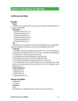 anexo 4. Ficha técnica de uniformes


uniforme de gala

pantalón
   objeto
   establecer las especificaciones técnicas para la confección de pantalones de
los uniformes policiales.
   dimensiones
   1. ajustada a tallas S, M, l o Xl
      a) ancho de pretina (cm): 4
      b) número de pasantes: 6
      c) ancho de pasante (cm): 0.8
      d) largo del pasante (cm): 5
      e) largo del cierre (cm): 15
   tela
   Gabardina cuya composición es 20% lana y 80% poliéster y con un ligamento,
Sarga 2/1 Gabardina azul Marino, pantone textil azul nights 19-4023 tpX
   confección
   1. el pantalón lleva dos (2) bolsillos delanteros de 18 cm., en forma diagonal y
   posteriores (2), horizontales y de 14 cm. de ancho, en el bolsillo izquierdo lleva
   un trabilla de 1 cm. de ancho que servirá de ojal.
   2. los pasantes seis (6) serán distribuidos según las tallas.
   3. en la pretina se colocará un broche de metal para cerrar.
   4. Una extensión de pretina que sobresale de 5.5 cm con un ojal
   5. Una Solapa interna de 6.5 arriba y abajo 4.5 cm, 4 tachones dos en cada
   pierna con una separación de la costura lateral de 9 cm de separación entre
   pinzas de 4.5 cm
   ancho de Bota (cm.)
   1. talla 28 al 36: 23
   2. talla 38 al 42: 24
   3. talla 44 al 46: 25
   4. largo mínimo (cm): 110

número de bolsillos
   1. Delantero 2
   2. trasero: 2
   accesorios
   Botón
   De pasta de 3 cm. de diámetro color similar a la tela y con 4 huecos




Consejo General de PoliCía                                                        101
 