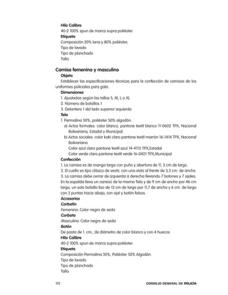 Hilo calibre
      40-2 100% spun de marca supra poliéster.
      etiqueta
      composición 20% lana y 80% poliéster,
      tipo de lavado
      tipo de planchado
      talla

camisa femenino y masculino
   objeto
   establecer las especificaciones técnicas para la confección de camisas de los
uniformes policiales para gala.
   dimensiones
   1. ajustadas según las tallas S, M, l o Xl
   2. número de bolsillos 1
   3. Delantero 1 del lado superior izquierdo
   tela
   1. permalina 50%, poliéster 50% algodón.
      a) actos formales: color blanco, pantone textil blanco 11-0602 tpX, nacional
         Bolivariana, estadal y Municipal.
      b) actos sociales: color kaki claro pantone textil marrón 16-1414 tpX, nacional
         Bolivariana
         color azul claro pantone textil azul 14-4115 tpX,estadal
         color verde claro pantone textil verde 16-0421 tpX,Municipal
   confección
   1. la camisa es de manga larga con puño y abertura de 11, 5 cm de largo.
   2. el cuello es tipo clásico de vestir, con una vista al frente de 3,5 cm. de ancho.
   3. la camisa debe cerrar de izquierda a derecha llevando 7 botones y 7 ojales.
   en la espalda lleva un canesú de la misma tela y de 9 cm de ancho por 46 cm
   largo, un solo bolsillo liso de 13 cm de largo por 11,7 de ancho y 6 cm. de largo
   con 3 puntas hacia abajo, con ojal y botón falsos.
   accesorios
   corbatín
   Femenino: color negro de seda
   corbata
   Masculino: color negro de seda
   Botón
   De pasta de 1. cm., de diámetro de color blanco y con 4 huecos
   Hilo calibre
   40-2 100% spun de marca supra poliéster.
   etiqueta
   composición permalina 50%, poliéster 50% algodón
   tipo de lavado
   tipo de planchado
   talla

102                                                    Consejo General de PoliCía
 
