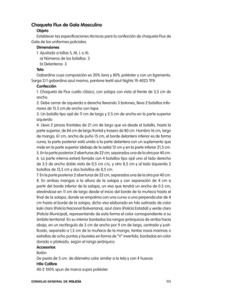 chaqueta Flux de gala masculino
   objeto
   establecer las especificaciones técnicas para la confección de chaqueta Flux de
Gala de los uniformes policiales.
   dimensiones
   1. ajustada a tallas S, M, l o Xl
      a) números de los bolsillos: 3
      b) Delanteros: 3
   tela
   Gabardina cuya composición es 20% lana y 80% poliéster y con un ligamento,
Sarga 2/1 gabardina azul marino, pantone textil azul nights 19-4023 tpX
   confección
   1. chaqueta de Flux cuello clásico, con solapa con vista al frente de 3,5 cm de
   ancho.
   2. Debe cerrar de izquierda a derecha llevando 3 botones, lleva 2 bolsillos infe-
   riores de 15.5 cm.de ancho con tapa.
   3. Un bolsillo tipo ojal de 11 cm de largo y 2.5 cm de ancho en la parte superior
   izquierdo
   4. lleva 2 pinzas frontales de 21 cm de largo que va desde el bolsillo, hasta la
   parte superior, de 84 cm de largo frontal y trasero de 80 cm. Hombro 16 cm, largo
   de manga, 61 cm, ancho de puño 15 cm, el borde delantero inferior es de forma
   curva, la parte posterior está unida a la parte delantera con un suplemento que
   mide en la parte superior (debajo de la axila) 12 cm y en la parte inferior 21,5 cm.
   5. en la parte posterior 2 aberturas de 22 cm, separados una de la otra por 40 cm.
   6. la parte interna estará forrada con 4 bolsillos tipo ojal uno al lado derecho
   de 3.5 de ancho doble vista de 0,5 cm c/u, y otro 8,5 cm y al lado izquierda 3
   bolsillos de 13,5 cm y dos bolsillos de 8,5 cm.
   7. en la parte posterior 2 aberturas de 22 cm, separados una de la otra por 40 cm.
   8. en ambas mangas a la altura de la solapa y con separación de 4 cm a
   partir del borde inferior de la solapa, un vivo que tendrá un ancho de 0.5 cm,
   elevándose en 11 cm de largo desde el inicio del borde de la muñeca hasta el
   final de la solapa, donde se empalma con una curva a una perpendicular de 4
   cm hasta el borde de la solapa, dicho vivo elaborado en hilo satinado de color
   kaki claro (policía nacional Bolivariana), azul claro (policía estadal) y verde claro
   (policía Municipal), representando de esta forma el color correspondiente a su
   ámbito territorial. en su interior bordados los rangos jerárquicos de arriba hacia
   abajo, en un rectángulo de 3 cm de ancho por 9 cm de largo, centrado y justi-
   ficado, separado a 1,5 cm de la muñeca de la manga, tantas rosas marinas o
   estrellas de ocho puntas y laureles en forma de “V” invertida, bordadas en color
   dorado o plateado, según el rango jerárquico.
   accesorios
   Botón
   De pasta de 5 cm. de diámetro color similar a la tela y con 4 huecos
   Hilo calibre
   40-2 100% spun de marca supra poliéster.

Consejo General de PoliCía                                                          103
 