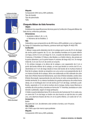 etiqueta
    uniforme de gala             composición 20% lana y 80% poliéster,
(Mostrando sus Grados de         tipo de lavado
 Jerarquía en la Manga)
  masculino i Femenino           tipo de planchado
                                 talla

                           chaqueta Bléiser de gala Femenino
                               objeto
                               establecer las especificaciones técnicas para la confección chaqueta Bléiser de
                           Gala de los uniformes policiales.
                               dimensiones
                               1. ajustada a tallas S, M, l o Xl
                                  a. números de los Bolsillos: 2
                               tela
                               Gabardina cuya composición es de 20% lana y 80% poliéster y con un ligamen-
                           to, Sarga 2/1 Gabardina azul Marino, pantone textil azul nights 19-4023 tpX
                               confección
                               1. Bléiser: largo parte delantero de 63 cm solapa semi curva de 35 cm de largo
                               de ancho parte superior de 7,5 cm. dos bolsillos frontales en la parte inferior
     policía nacional          con tapa, ancho 5.5 cm con largo 13, 2 cm, cruzado de derecha a izquierda con
       Bolivariana
                               5 botones, 4 frontales ( 2 Falsos y dos reales y un Botón interno, dos pinzas en
                               la parte delantera y en la parte trasera 4 uniones de largo 60,5 cm, la manga
                               mide 60, 5 cm con 12,5 cm de ancho en el puño.
                               2. en ambas mangas a la altura de la solapa y con separación de 4 cm a
                               partir del borde inferior de la solapa, un vivo que tendrá un ancho de 0.5 cm,
                               elevándose en 11 cm de largo desde el inicio del borde de la muñeca hasta el
                               final de la solapa, donde se empalma con una curva a una perpendicular de 4
                               cm hasta el borde de la solapa, dicho vivo elaborado en hilo satinado de color
                               kaki claro (policía nacional Bolivariana), azul claro (policía estadal) y verde claro
      policía estadal          (policía Municipal), representando de esta forma el color correspondiente a su
                               ámbito territorial. en su interior bordados los grados jerárquicos de arriba hacia
                               abajo, en un rectángulo de 3 cm de ancho por 9 cm de largo, centrado y justi-
                               ficado, separado a 1,5 cm de la muñeca de la manga, tantas rosas Marinas o
                               estrellas de ocho puntas y laureles en forma de “V” invertida, bordadas en color
                               dorado o plateado, según el rango jerárquico.
                               3 Falda: la parte delantera tiene 39 cm de ancho de 2 pinzas de 12 cm cada una,
                               un cierre de 17 cm de largo un botón con dos huecos un ojal de dos cm cada
                               uno, una abertura trasera de tres cm en la parte inferior, un ruedo de 4,7 cm.
                               accesorios
     policía municipal
                               Botón
                               De pasta de 5 cm. de diámetro color similar a la tela y con 4 huecos.
                               Hilo calibre
                               40-2 100% spun de marca supra poliéster.
                               etiqueta
                               composición 20% lana y 80% poliéster,

                           104                                                      Consejo General de PoliCía
 