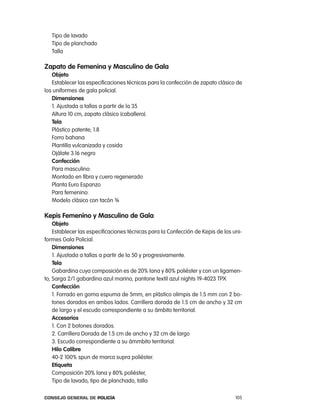 tipo de lavado
   tipo de planchado
   talla

zapato de Femenina y masculino de gala
   objeto
   establecer las especificaciones técnicas para la confección de zapato clásico de
los uniformes de gala policial.
   dimensiones
   1. ajustada a tallas a partir de la 35
   altura 10 cm, zapato clásico (caballero).
   tela
   plástico patente; 1.8
   Forro bahana
   plantilla vulcanizada y cosida
   ojálate 3.16 negro
   confección
   para masculino:
   Montado en fibra y cuero regenerado
   planta euro espanzo
   para femenino:
   Modelo clásico con tacón ¾

Kepis Femenino y masculino de gala
    objeto
    establecer las especificaciones técnicas para la confección de Kepis de los uni-
formes Gala policial.
    dimensiones
    1. ajustada a tallas a partir de la 50 y progresivamente.
    tela
    Gabardina cuya composición es de 20% lana y 80% poliéster y con un ligamen-
to, Sarga 2/1 gabardina azul marino, pantone textil azul nights 19-4023 tpX
    confección
    1. Forrado en goma espuma de 5mm, en plástico olimpis de 1.5 mm con 2 bo-
    tones dorados en ambos lados. carrillera dorada de 1.5 cm de ancho y 32 cm
    de largo y el escudo correspondiente a su ámbito territorial.
    accesorios
    1. con 2 botones dorados.
    2. carrillera Dorada de 1.5 cm de ancho y 32 cm de largo
    3. escudo correspondiente a su ámmbito territorial.
    Hilo calibre
    40-2 100% spun de marca supra poliéster.
    etiqueta
    composición 20% lana y 80% poliéster,
    tipo de lavado, tipo de planchado, talla

Consejo General de PoliCía                                                       105
 