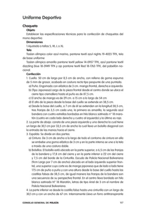 uniforme deportivo
chaqueta
   objeto
   establecer las especificaciones técnicas para la confección de chaquetas del
mono deportivo
   dimensiones
   1.ajustada a tallas S, M, l o Xl
   tela
   taslan olímpico color azul marino, pantone textil azul nights 19-4023 tpX, tela
de base uniforme
   taslan olímpico amarillo pantone textil yellow 14-0957 tpX, azul pantone textil
dazzling blue 18-3949 tpX y ojo pantone textil red 18-1763 tpX, del pabellón na-
cional.
   confección
   1. cuello: 50 cm de largo por 8,5 cm de ancho, con relleno de goma espuma
   de 5 mm de grosor, acabado en costura recta tipo pespunte de una puntada.
      a) puño: engomado con elástica de 3 cm. manga frontal, derecha e izquierda.
      b) (tipo Japonesa) largo de la pieza frontal desde el centro donde se ubica el
         cierre tipo cremallera hasta el puño es de 87,5 cm.
      c) el ancho de manga va de 29 cm. a 15 cm a lo largo de 54 cm
      d) el alto de la pieza desde la base del cuello se extiende en 38,5 cm.
      e) Desde la base del cuello, a 7 cm de él se extienden en la longitud 38,5 cm,
         tres franjas de 3,5 cm cada una, la primera es amarilla, la segunda azul
         bandera con cuatro estrellas bordadas en hilo blanco satinado n° 18 mara-
         tón (cuatro en cada lado derecho y cuatro al izquierdo) y la última es roja.
   2. la parte de abajo: consta de una pieza izquierda y una derecha la cual tiene
   un largo de 30,1 cm por 33,5 cm de ancho la cual lleva un bolsillo diagonal con
   la entrada de las manos hacia el cierre.
   3. espalda: Se divide en dos partes:
      a) cintura: De 3 cm de ancho a lo largo de todo el contorno de cintura en ella
         se embebe una goma elástica de 3 cm y en la parte interna se une a la tela
         a través de una costura doble.
      b) Bolsillos: el bolsillo está ubicado en la parte superior, a 6,5 cm de las franjas
         de la bandera y 17,8 cm del cierre y en la parte inferior a 22 cm del cierre
         y 7,5 cm del borde de la cinturilla. escudo de policía nacional Bolivariana
         (9cm largo por 7 cm de ancho) ubicado en el lado izquierdo superior fron-
         tal, una superior cuyo corte es de manga japonesa que de lado a lado tiene
         175 cm de puño a puño y con una altura desde la base del cuello hasta las
         costillas falsas de 38,5 cm, de igual manera las franjas de la bandera son
         una secuencia de su perspectiva frontal. en el centro lleva bordado en hilo
         blanco satinado n° 18 Maratón, letras de tipo arial de 3 cm el nombre de
         policía nacional Bolivariana.
   4. la parte inferior va desde la costilla falsa hasta una cinturilla con un largo de
   30,1 cm y con un ancho de 67 cm. internamente lleva un forro antitranspirante

Consejo General de PoliCía                                                             107
 