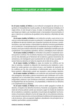 el nuevo modelo policial: un reto de país




en el nuevo modelo, la policía es una institución encargada de velar por la se-
guridad y la tranquilidad de nuestro pueblo, sin discriminaciones fundadas en el
origen étnico, el color de piel, el sexo, el credo, la orientación sexual o aquellas
que tengan por objeto o por resultado anular o menoscabar el reconocimiento, el
goce o ejercicio en condiciones de igualdad, de los derechos y libertades de toda
persona.
    en el nuevo modelo, la policía es una institución armada, cuyas armas no se
usan en contra del pueblo sino para su protección. es obediente y al mismo tiempo
se aBStiene de ejecutar órdenes que comporten la práctica de acciones u omisio-
nes ilícitas o que sean lesivas o menoscaben los derechos humanos garantizados
en la constitución. es disciplinada bajo la consideración de que la disciplina es vo-
luntaria y sirve para sostener relaciones de respeto, solidaridad y también para dar
cumplimiento a los propósitos operativos, tácticos y estratégicos de la institución.
    en el nuevo modelo, la policía no criminaliza a los pobres ni emprende accio-
nes que les re-victimice. por el contrario, favorece a los sectores populares porque
son los más afectados por el fenómeno de la violencia y genera mecanismos de
convivencia y de investigación para la prevención de modo tal que se puedan al-
canzar todos los derechos en todos los aspectos de la vida de los pobres.
    en el nuevo modelo, la policía es capaz de resolver los conflictos por las
vías no violentas, mediante la utilización de mecanismos de mediación y conci-
liación los cuales generan una cultura de paz y una tradición de resolución de
los conflictos por las vías comunitarias e institucionales pero usa la fuerza de
forma gradual y diferenciada cuando sea necesario y para proteger derechos.
    en el nuevo modelo, la policía es una institución que promueve la participa-
ción protagónica del pueblo y genera mecanismos que contribuyen con la auto-
rregulación de la comunidad para controlar y prevenir situaciones que generen
inseguridad y violencia o que constituyan amenazas, vulnerabilidad y riesgo para
la integridad física de las personas, sus propiedades, el disfrute de sus derechos
y el cumplimiento de sus deberes.
    en el nuevo modelo, la policía lucha contra el delito apegada al estado de
derecho, el respeto a los derechos humanos y haciendo uso progresivo y diferen-
ciado de la fuerza policial cuando sea necesario, según los niveles de resistencia
de la ciudadana o ciudadano y ajustados a los principios de legalidad. Sus funcio-
narias y funcionarios utilizarán el arma de fuego sólo en circunstancias extremas,
como reacción al ejercicio de una fuerza letal para la defensa de la propia persona
o de los terceros, ante una agresión ilegítima y atendiendo a los principios de ne-
cesidad, oportunidad y proporcionalidad.

Consejo General de PoliCía                                                         9
 