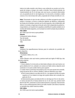 interno de malla maratón color blanco cuya confección es acorde con la cha-
      queta de manga a manga y de cuello a cinturilla. cierre frontal estándar, de
      material plástico de 70 cm de largo color azul oscuro, encubierto (disimulado)
      con una pestaña de 62 cm de longitud por 4 cm de ancho, rematado a doble
      costura a 16 cm de la base del cuello y separado de la franja amarilla en 3 cm.

      nota: Únicamente el color de este uniforme es de libre escogencia para cada
      estado o municipio, su forma y confección deberán ser idénticas, sustituyendo
      las franjas de la bandera nacional, por las del respectivo color emblemático del
      estado o municipio, al igual que el escudo será el de la dependencia policial co-
      rrespondiente y en la parte de la espalda se identificará la policía estadal con el
      nombre del estado respectivo, y la municipal con el del municipio de procedencia.
      Hilo calibre
      40-2 100% spun de marca supra poliéster.
      etiqueta
      composición taslan olímpico
      tipo de lavado
      tipo de planchado
      talla

pantalón
   objeto
   establecer las especificaciones técnicas para la confección de pantalón del
mono deportivo.
   dimensiones
   1. ajustada a tallas S, M, l o Xl
   tela
   taslan olímpico color azul marino, pantone textil azul nights 19-4023 tpx, tela
de base uniforme.
   confección
   1. cintura elástica 4 cm de ancho en tela taslan olímpico color azul marino con
   goma elástica de 4 cm, acabado con costura con triple costura, dejando canal
   central de 1,5 cm para cordón interno para sujeción.
   2. cordón interno central tipo trenza blanco de 5 mm para ajuste de la cinturilla.
   largo de piernas 98 cm mínimo. Bolsillos 2 oblicuos delanteros que salen:
      a) De la costura lateral a una altura de 20 cm, y se separan de ella en la parte
         superior en 13 cm lateral a lo largo de la parte inferior de la cinturilla, tan-
         gente de 18 cm.
      b) internamente posee una bolsa de 28,5 cm de largo por 18,5 cm de ancho.
   3. ancho de bota 24 cm Franja lateral de 3,6 cm de color rojo, pantone textil
   red 18-1763 tpX, cubriendo la costura lateral derecha e izquierda. internamente
   lleva un forro antitranspirante interno de malla maratón color blanco haciendo
   un pantalón tipo calzón hasta las rodillas.
   Hilo calibre
   40-2 100% spun de marca supra poliéster.

108                                                       Consejo General de PoliCía
 