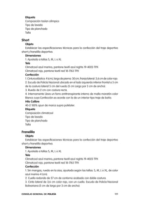 etiqueta
   composición taslan olímpico
   tipo de lavado
   tipo de planchado
   talla

short
   objeto
   establecer las especificaciones técnicas para la confección del traje deportivo
short y franelilla deportiva.
   dimensiones
   1. ajustada a tallas S, M, l o Xl
   tela
   climatcool azul marino, pantone textil azul nights 19-4023 tpX
   climatcool rojo, pantone textil red 18-1763 tpX
   confección
   1. cintura elástica: 4 (cm), largo de pierna: 30 cm, franja lateral: 3,6 cm de color rojo.
   2. escudo de policía nacional ubicado en el lado izquierdo inferior frontal a 5 cm
   de la costura lateral 5 cm del ruedo (5 cm largo por 3 cm de ancho).
   3. ruedo de 2 cm con costura recta.
   4. internamente lleva un forro antitranspirante interno de malla maratón color
   Blanco cuya confección es acorde con la de un interior tipo traje de baño.
   Hilo calibre
   40-2 100% spun de marca supra poliéster.
   etiqueta
   composición climatcool
   tipo de lavado
   tipo de planchado
   talla

Franelilla
   objeto
   establecer las especificaciones técnicas para la confección del traje deportivo
short y franelilla deportiva.
   dimensiones
   1. ajustada a tallas S, M, l o Xl
   tela
   climatcool azul marino,.pantone textil azul nights 19-4023 tpX
   climatcool rojo, pantone textil red 18-1763 tpX
   confección
   1. Sin mangas, ruedo en la sisa, ajustada según las tallas: S, M, l o Xl, de color
   azul marino 4 (cm).
   2. cuello redondo de 57 cm de contorno acabado con doble costura.
   3. cinta lateral de 3,6 cm color rojo, con un cuello. escudo de policía nacional
   Bolivariana (5 cm de largo por 3 cm de ancho)

Consejo General de PoliCía                                                               109
 