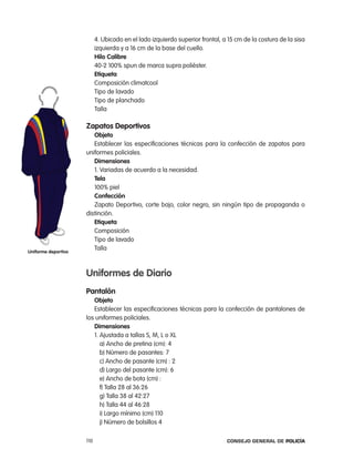 4. Ubicado en el lado izquierdo superior frontal, a 15 cm de la costura de la sisa
                           izquierda y a 16 cm de la base del cuello.
                           Hilo calibre
                           40-2 100% spun de marca supra poliéster.
                           etiqueta
                           composición climatcool
                           tipo de lavado
                           tipo de planchado
                           talla

                     zapatos deportivos
                        objeto
                        establecer las especificaciones técnicas para la confección de zapatos para
                     uniformes policiales.
                        dimensiones
                        1. Variadas de acuerdo a la necesidad.
                        tela
                        100% piel
                        confección
                        Zapato Deportivo, corte bajo, color negro, sin ningún tipo de propaganda o
                     distinción.
                        etiqueta
                        composición
                        tipo de lavado
uniforme deportivo
                        talla



                     uniformes de diario
                     pantalón
                        objeto
                        establecer las especificaciones técnicas para la confección de pantalones de
                     los uniformes policiales.
                        dimensiones
                        1. ajustada a tallas S, M, l o Xl
                           a) ancho de pretina (cm): 4
                           b) número de pasantes: 7
                           c) ancho de pasante (cm) : 2
                           d) largo del pasante (cm): 6
                           e) ancho de bota (cm) :
                           f) talla 28 al 36:26
                           g) talla 38 al 42:27
                           h) talla 44 al 46:28
                           i) largo mínimo (cm) 110
                           j) número de bolsillos 4

                     110                                                      Consejo General de PoliCía
 