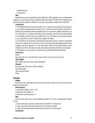 k) Delanteros 2
      l) traseros 2
   tela
   Dacrón lana cuya composición es de 20% lana y 80% poliéster y con un ligamento
sarga 2/1 en color azul marino pantone textil azul nights 19-4023 tpX y dacrón lana
45% lana y 55% poliéster tafetán 1/1, de color rojo pantone textil red 18-1655 tpX.
   confección
   1. el pantalón lleva una franja roja de 2,5 cm. de ancho a lo largo de las piernas.
   2. los bolsillos delanteros (2) son de 18 cm., en forma vertical y 30 cm de profun-
   didad y los posteriores (2) horizontales de 12 cm. de ancho, doble vista de 0,5 cm
   c/u, ubicados a 7 cm del borde inferior de la pretina y de 16 cm de profundidad,
   en el bolsillo derecho lleva una trabilla de 1 cm. De ancho que servirá de ojal.
   3. los pasantes (7) serán distribuidos según las tallas.
   4. en la pretina se colocará un broche de metal para cerrar, usará un ajustador
   interno con ojal de 4 cm de ancho y 4,5 cm de largo, ubicado debajo del broche
   metálico del lado derecho a 1 cm del borde inferior de la pretina lleva cierre
   metálico de 20 cm de largo. ruedo a la altura del borde del tacón del zapato
   5. el pantalón en el caso de las femeninas no lleva bolsillos delanteros
   accesorios
   Botón
   De pasta de 3 cm. de diámetro color similar a la tela y con 4 huecos
   Hilo calibre
   40-2 100% spun de marca supra poliéster.
   etiqueta
   composición 20% lana y 80% poliéster,
   tipo de lavado
   tipo de planchado
   talla

camisa
    objeto
    establecer las especificaciones técnicas para la confección de camisas de los
uniformes policiales.
    dimensiones
    1. ajustada a tallas S, M, l o Xl
    a) número de bolsillos. 2
    b) número de charreteras. 2
    tela
    Dacrón lana 45% lana y 55% poliéster tafetán 1/1 y con un ligamento tafetán
1/1 de
    1. color kaki claro, pantone textil marrón 16-1414 tp X, nacional
    2. color azul claro, pantone textil azul 14-4115 tpX, estadal
    3. color verde claro pantone textil verde 16-0421 tpX, Municipal
    confección



Consejo General de PoliCía                                                         111
 