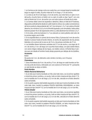 1. la camisa es de manga corta con ruedo liso y en manga larga la medida del
      largo es según la talla, el puño mide de 13 cm largo y 7 cm de ancho.
      2. la vista es de 18 cm de largo y 3 cm de ancho, esa vista tiene un ojal a 5 cm
      del puño, el puño tiene un botón con su ojal, el cuello es tipo “sport”, con una
      vista al frente de 3,5 cm. de ancho con una sola costura al borde de la vista.
      3. la camisa debe cerrar de izquierda a derecha y lleva un total de 07 botones,
      dispuestos verticalmente desde el cuello hasta la cintura, los cuales numeraremos
      de forma vertical y descendiente del 1 al 7, los números 1, 2 y 7 van sobre el frontal
      derecho; los números 3,4,5 y 6 en el frontal izquierdo y son simulados, todos estos
      botones poseen 10 cm de separación entre sí, y sólo abotonan los números 1,2 y 7.
      4. en la vista, entre los botones 2 y 7 se colocará un cierre plástico del color de
      la camisa según sea la talla.
      5. en la espalda lleva un canesú de la misma tela y 3 pinzas de 3 mm de ancho
      desde el canesú hasta el borde interior, el ancho de separación de las pinzas
      laterales a la costura de la sisa es de 9 cm y las pinzas centrales de 17 cm.
      6. los bolsillos llevan tachones centrales de 2.7 cm de ancho y una tapa de 13
      cm. de ancho y 7 cm. de largo con 3 puntas hacia abajo, con ojal y botón falsos
      con cierre mágico debajo de las tapas, con doble costura. al frente lleva 2 pin-
      zas que van desde el hombro hasta abajo pasando por debajo de los bolsillos.
      accesorios
      Botón
      De pasta de 3 cm. de diámetro color similar a la tela y con 4 huecos
      charreteras
      1. lleva charreteras de 4 cm. de ancho y 11 cm. de largo en cada hombro en for-
      ma de punta de lanza y reforzada con una costura en forma de “X” y presenta
      un ojal donde se aloja un Botón.
      porta nombre
      policía nacional Bolivariana
      1 .es en tela azul marino bordado en hilo color kaki claro, con el primer apellido
      e inicial de primer nombre y un punto, todo en letra mayúscula tipo arial n° 12,
      con la medida de 13 cm de largo y 2,5 cm de alto, ubicada en el lado derecho
      sobre el bolsillo.
      2. en la parte superior del bolsillo izquierdo en tela azul marino bordado en hilo
      color kaki claro, tendrá la palabra policÍa nacional BoliVariana, en letra
      mayúscula tipo arial n° 12, con la medida de 13 cm de largo y 2,5 cm de alto,
      policía estadal
      1. es en tela azul marino bordado en hilo color azul claro, con el primer apellido
      e inicial de primer nombre y un punto, todo en letra mayúscula tipo arial n° 12,
      con la medida de 13 cm de largo y 2,5 cm de alto, ubicada en el lado derecho
      sobre el bolsillo.
      2. en la parte superior del bolsillo izquierdo en tela azul marino bordado en hilo
      color azul claro, tendrá la palabra policÍa eStaDal, en letra mayúscula tipo
      arial n° 12, con la medida de 13 cm de largo y 2,5 cm de alto,




112                                                         Consejo General de PoliCía
 