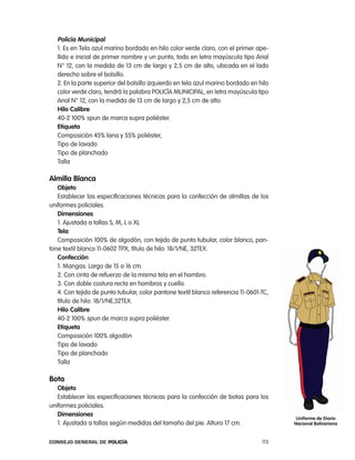 policía municipal
   1. es en tela azul marino bordado en hilo color verde claro, con el primer ape-
   llido e inicial de primer nombre y un punto, todo en letra mayúscula tipo arial
   n° 12, con la medida de 13 cm de largo y 2,5 cm de alto, ubicada en el lado
   derecho sobre el bolsillo.
   2. en la parte superior del bolsillo izquierdo en tela azul marino bordado en hilo
   color verde claro, tendrá la palabra policÍa MUnicipal, en letra mayúscula tipo
   arial n° 12, con la medida de 13 cm de largo y 2,5 cm de alto.
   Hilo calibre
   40-2 100% spun de marca supra poliéster.
   etiqueta
   composición 45% lana y 55% poliéster,
   tipo de lavado
   tipo de planchado
   talla

almilla Blanca
   objeto
   establecer las especificaciones técnicas para la confección de almillas de los
uniformes policiales.
   dimensiones
   1. ajustada a tallas S, M, l o Xl
   tela
   composición 100% de algodón, con tejido de punto tubular, color blanco, pan-
tone textil blanco 11-0602 tpX, título de hilo: 18/1/ne, 32teX.
   confección
   1. Mangas: largo de 15 a 16 cm.
   2. con cinta de refuerzo de la misma tela en el hombro.
   3. con doble costura recta en hombros y cuello.
   4. con tejido de punto tubular, color pantone textil blanco referencia 11-0601-tc,
   título de hilo: 18/1/ne,32teX.
   Hilo calibre
   40-2 100% spun de marca supra poliéster.
   etiqueta
   composición 100% algodón
   tipo de lavado
   tipo de planchado
   talla

Bota
   objeto
   establecer las especificaciones técnicas para la confección de botas para los
uniformes policiales.
   dimensiones
                                                                                         uniforme de diario
   1. ajustada a tallas según medidas del tamaño del pie. altura 17 cm.                 nacional Bolivariana


Consejo General de PoliCía                                                        113
 