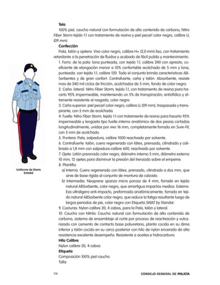 tela
                        100% piel, caucho natural con formulación de alto contenido de carbono, nitro
                     Fiber Storm tejido 1:1 con tratamiento de resina y piel pecarí color negro, calibre ll
                     (09 mm)
                        confección
                        pala, talón y ojetera: Vivo color negro, calibre H+ (2,0 mm) liso, con tratamiento
                     retardante a la penetración de fluidos y acabado de fácil pulido y mantenimiento.
                        1. Forro: de la pala: lona punteada, con tejido 1:1, calibre 240 con apresto, co-
                        eficiente de elongación menor a 10% confortable acolchado de 5 mm y lona,
                        punteada: con tejido 1:1, calibre 120. todo el conjunto brinda características aB-
                        Sorbentes y de gran confort. contrafuerte, caña y talón: absorbente, resiste
                        mas de 240 mil ciclos de fricción, acolchados de 5 mm, fondo de color negro.
                        2. caña: lateral: nitro Fiber Storm, tejido 1:1, con tratamiento de resina para ha-
                        cerlo 95% impermeable, manteniendo un 5% de transpiración; antiofídico y al-
                        tamente resistente al rasgado, color negro.
                        3. caña superior: piel pecarí color negro, calibre ll (09 mm), traspasada y trans-
                        pirante, con 5 mm de acolchada.
                        4. Fuelle: nitro Fiber Storm, tejido 1:1 con tratamiento de resina para hacerlo 95%
                        impermeable y lengüeta tipo fuelle interno anatómico de dos piezas cortadas
                        longitudinalmente, unidas por vivo 16 mm, completamente forrada en Sure-Fit,
                        con 5 mm de acolchado.
                        5. puntera: pala, salpadura, calibre 1000 reactivado por solvente.
                        6. contrafuerte: talón, cuero regenerado con látex, prensado, cilindrado y cali-
                        brado a 1,8 mm con salpadura calibre 600, reactivado por solvente.
                        7. ojete: latón pavonado color negro, diámetro interno 5 mm, diámetro externo
                        10 mm; 12 ojetes para disminuir la presión del trenzado sobre el empeine.
                        8. plantilla:
uniforme de diario         a) interna: cuero regenerado con látex, prensado, cilindrado a dos mm, que
      estadal
                              sirve de base rígida al conjunto de montura de calzado.
                           b) intermedia: neoprene spanzo micro poroso de 4 mm, forrado en tejido
                              natural aBSorbente, color negro, que amortigua impactos medios. externo:
                              eva ultraligera anti-impacto, preformada anatómicamente, forrada en teji-
                              do natural aBSorbente color negro, que reduce la fatiga resultante luego de
                              largos periodos de pie, color negro con etiqueta SWat by Standar.
                        9. costuras: nylon calibre 20, 4 cabos, para la pala, talón y lateral.
                        10. caucho con nitrilo: caucho natural con formulación de alto contenido de
                        carbono, sistema de ensamblaje al corte por proceso de reactivación y vulca-
                        nizado con cemento de contacto base poliuretano, planta cocida en su dima
                        inferior y talón cocido en su cerco posterior con hilo de nylon encerado de alta
                        resistencia excelente desempeño. resistente a aceites e hidrocarburo.
                        Hilo calibre
                        nylon calibre 20, 4 cabos
                        etiqueta
                        composición 100% piel caucho
                        talla

                     114                                                    Consejo General de PoliCía
 