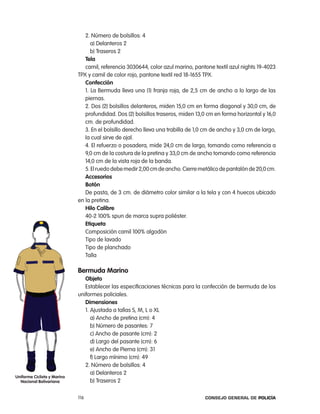2. número de bolsillos: 4
                                   a) Delanteros 2
                                   b) traseros 2
                                tela
                                camil, referencia 3030644, color azul marino, pantone textil azul nights 19-4023
                             tpX y camil de color rojo, pantone textil red 18-1655 tpX.
                                confección
                                1. la Bermuda lleva una (1) franja roja, de 2,5 cm de ancho a lo largo de las
                                piernas.
                                2. Dos (2) bolsillos delanteros, miden 15,0 cm en forma diagonal y 30,0 cm, de
                                profundidad. Dos (2) bolsillos traseros, miden 13,0 cm en forma horizontal y 16,0
                                cm. de profundidad.
                                3. en el bolsillo derecho lleva una trabilla de 1,0 cm de ancho y 3,0 cm de largo,
                                la cual sirve de ojal.
                                4. el refuerzo o posadera, mide 24,0 cm de largo, tomando como referencia a
                                9,0 cm de la costura de la pretina y 33,0 cm de ancho tomando como referencia
                                14,0 cm de la vista roja de la banda.
                                5. el ruedo debe medir 2,00 cm de ancho. cierre metálico de pantalón de 20,0 cm.
                                accesorios
                                Botón
                                De pasta, de 3 cm. de diámetro color similar a la tela y con 4 huecos ubicado
                             en la pretina.
                                Hilo calibre
                                40-2 100% spun de marca supra poliéster.
                                etiqueta
                                composición camil 100% algodón
                                tipo de lavado
                                tipo de planchado
                                talla

                             Bermuda marino
                                objeto
                                establecer las especificaciones técnicas para la confección de bermuda de los
                             uniformes policiales.
                                dimensiones
                                1. ajustada a tallas S, M, l o Xl
                                   a) ancho de pretina (cm): 4
                                   b) número de pasantes: 7
                                   c) ancho de pasante (cm): 2
                                   d) largo del pasante (cm): 6
                                   e) ancho de pierna (cm): 31
                                   f) largo mínimo (cm): 49
                                2. número de bolsillos: 4
                                   a) Delanteros 2
uniforme ciclista y marino
  nacional Bolivariana             b) traseros 2

                             116                                                   Consejo General de PoliCía
 