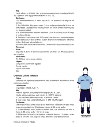 tela
   camil, referencia 3030644, color azul marino, pantone textil azul nights 19-4023
tpX y camil de color rojo, pantone textil red 18-1655 tpX.
   confección
   1. la Bermuda lleva una (1) franja roja, de 2,5 cm de ancho a lo largo de las
   piernas.
   2. Dos (2) bolsillos delanteros, miden 15,0 cm en forma diagonal y 30,0 cm, de
   profundidad. Dos (2) bolsillos traseros, miden 13,0 cm en forma horizontal y 16,0
   cm. de profundidad.
   3. en el bolsillo derecho lleva una trabilla de 1,0 cm de ancho y 3,0 cm de largo,
   la cual sirve de ojal.
   4. el refuerzo o posadera, mide 24,0 cm de largo, tomando como referencia a
   9,0 cm de la costura de la pretina y 33,0 cm de ancho tomando como referencia
   14,0 cm de la vista roja de la banda.
   5. el ruedo debe medir 2,00 cm de ancho. cierre metálico de pantalón de 20,0 cm.
   accesorios
   Botón
   De pasta, de 3 cm. de diámetro color similar a la tela y con 4 huecos ubicado
sen la pretina.
   Hilo calibre
   75 - 100% de marca supra poliéster
   etiqueta
   composición camil 100% algodón
   tipo de lavado
   tipo de planchado
   talla

chemisse ciclista y marino
   objeto
   establecer las especificaciones técnicas para la confección de chemisse de los
uniformes policiales.
   dimensiones
   1. ajustada a tallas S, M, l o Xl
   tela
   tela 80% algodón, cuya, composición es pique, n°: 8. color:
   1. color kaki claro pantone textil marrón 16-1414 tpX, nacional
   2. color azul claro pantone textil azul 14-4115 tpX, estadal
   3. color verde claro pantone textil verde 16-0421 tpX, Municipal
   confección
   1. chemisse manga corta, desde la cisa del hombro hasta el ruedo 22,0 cm de
   largo, compuesta con un rif, color azul marino de 4,0 cm de ancho.
   2. rif de cuello tipo “sport”, color azul marino de 8,5 cm de ancho, con vista al
   frente de 3,0 cm de ancho y 11,0 cm de largo.
   3. el chemisse debe cerrar de izquierda a derecha llevando 2 botones y ojales        uniforme ciclista
   a seis (6) cm entre ellos, según la talla y del mismo color de la chemisse.          y marino estadal



Consejo General de PoliCía                                                        117
 