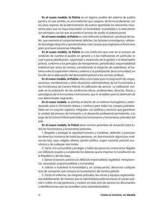 en el nuevo modelo, la policía es un órgano auxiliar del sistema de justicia
penal y, en ese sentido, es una institución que coopera, de forma profesional, con
los otros órganos de la administración de justicia aportando los elementos nece-
sarios para que no haya impunidad. la honestidad, la probidad y la articulación
son principios con los que se presta el servicio de auxilio al sistema penal.
    en el nuevo modelo, la policía es una institución profesional, estudiosa del de-
lito, que examina el comportamiento delictivo, los factores criminógenos, utilizan-
do tecnología de punta y aproximándose a las causas que originaron el fenómeno
para promover soluciones integrales.
    en el nuevo modelo, la policía es una institución que cree en el proceso de
rendición de cuentas al pueblo en general y a las instituciones en particular, lo
cual supone planificación, supervisión y evaluación de la gestión y el desempeño
policial, conforme a los principios de transparencia, periodicidad, responsabilidad
individual por actos de servicio, considerando la adopción de estándares, el ba-
lance entre la supervisión interna y externa y la participación de la comunidad, en
función de la adecuación del desempeño policial a las normas jurídicas.
    en el nuevo modelo, la policía utiliza como base para la asignación de cargos,
ascensos, transferencias y otras situaciones administrativas de los Funcionarios y
las funcionarias de carrera policial, la calificación de servicio. la calificación con-
siste en la evaluación de las condiciones éticas, profesionales, técnicas, físicas y
psicológicas de la funcionaria o funcionario, que lo acrediten para la obtención de
una determinada asignación.
    en el nuevo modelo, se plantea el diseño de un sistema homogéneo y estan-
darizado para la formación básica y continua para todos los cuerpos policiales.
Debe ser un conjunto orgánico, integrado, con políticas y servicios que garanticen
la unidad del proceso de formación y el desarrollo profesional permanente, a lo
largo de la carrera policial para todos los funcionarios y funcionarias policiales del
país.
    en el nuevo modelo, la policía tiene normas generales de actuación para to-
dos los funcionarios y funcionarias policiales:
    1. respetar y proteger la dignidad humana y mantener, defender y promover
los derechos humanos de todas las personas, sin discriminación alguna por moti-
vos de raza, sexo, religión, idioma, opinión política, origen nacional, posición eco-
nómica o de cualquier otra índole.
    2. Servir a la comunidad y proteger a todas las personas contra actos ilegales
con aBSoluto respeto y cumpliendo los deberes que le imponen la constitución de
la república y demás leyes.
    3. ejercer el servicio policial con aBSoluta imparcialidad, legalidad, transparen-
cia, necesidad, proporcionalidad y humanidad.
    4. Valorar e incentivar la honestidad y, en consecuencia, denunciar cualquier
acto de corrupción que conozca en la prestación del servicio policial.
    5. portar el uniforme, las insignias policiales, las armas y equipos reglamenta-
rios debidamente, de manera que la colectividad pueda reconocer el cuerpo poli-
cial o militar al cual pertenece y mostrar en todo acto de servicio los documentos
e identificaciones que los acrediten como autoridad pública.

10                                                      Consejo General de PoliCía
 
