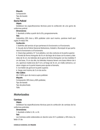 etiqueta
   composición
   tipo de lavado
   talla
gorra policial
   objeto
   establecer las especificaciones técnicas para la confección de una gorra de
uniformes policial
   dimensiones
   1. ajustada a tallas a partir de la 50 y progresivamente.
   tela
   Gabardina 20% lana y 80% poliéster color azul marino. pantone textil azul
nights 19-4023 tpX
   confección
   1. Distintivo del servicio al que pertenece la funcionaria o el funcionario.
   2. escudo de la policía nacional Bolivariana, estadal o Municipal al que perte-
   nece la funcionaria o el funcionario.
   3. Visera tipo pelotero, n° 5 en plástico, con dos costuras en la parte superior.
   4. Frontal de forma triangular de 16 cm de largo de la base con la visera y late-
   rales de 16 cm, los laterales de la gorra de forma triangular con las medidas 9
   cm de base, 15 cm de alto; los laterales traseros tienen una base inferior de 6
   cm, apertura media luna de 9 cm y el largo de 16 cm, en malla colmena y un
   cierre mágico en la parte trasera para ajustar el tamaño.
   5. con Botón de gorra en la parte superior.
   6. Sesgo azul marino de 3 cm de ancho.
   Hilo calibre
   40-2 100% spun de marca supra poliéster.
   etiqueta
   composición 20% lana y 80% poliéster,
   tipo de lavado
   tipo de planchado
   talla



motorizados
camisas
   objeto
   establecer las especificaciones técnicas para la confección de camisas de los
uniformes policiales
   dimensiones
   1. ajustada a tallas S, M, l o Xl
   tela
   las camisas están elaboradas en dacrón lana 55 % poliéster y 45% lana, ta-
fetán 1/1 de:

Consejo General de PoliCía                                                       119
 