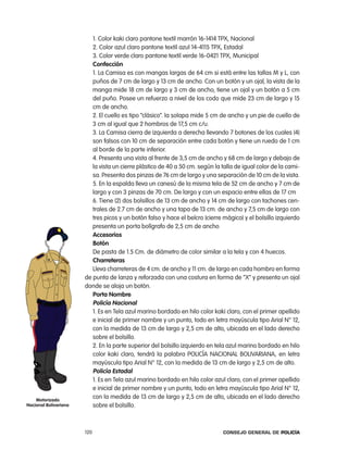 1. color kaki claro pantone textil marrón 16-1414 tpX, nacional
                          2. color azul claro pantone textil azul 14-4115 tpX, estadal
                          3. color verde claro pantone textil verde 16-0421 tpX, Municipal
                          confección
                          1. la camisa es con mangas largas de 64 cm si está entre las tallas M y l, con
                          puños de 7 cm de largo y 13 cm de ancho. con un botón y un ojal, la vista de la
                          manga mide 18 cm de largo y 3 cm de ancho, tiene un ojal y un botón a 5 cm
                          del puño. posee un refuerzo a nivel de los codo que mide 23 cm de largo y 15
                          cm de ancho.
                          2. el cuello es tipo “clásico”. la solapa mide 5 cm de ancho y un pie de cuello de
                          3 cm al igual que 2 hombros de 17,5 cm c/u.
                          3. la camisa cierra de izquierda a derecha llevando 7 botones de los cuales (4)
                          son falsos con 10 cm de separación entre cada botón y tiene un ruedo de 1 cm
                          al borde de la parte inferior.
                          4. presenta una vista al frente de 3,5 cm de ancho y 68 cm de largo y debajo de
                          la vista un cierre plástico de 40 a 50 cm. según la talla de igual color de la cami-
                          sa. presenta dos pinzas de 76 cm de largo y una separación de 10 cm de la vista.
                          5. en la espalda lleva un canesú de la misma tela de 52 cm de ancho y 7 cm de
                          largo y con 3 pinzas de 70 cm. De largo y con un espacio entre ellas de 17 cm
                          6. tiene (2) dos bolsillos de 13 cm de ancho y 14 cm de largo con tachones cen-
                          trales de 2.7 cm de ancho y una tapa de 13 cm. de ancho y 7,5 cm de largo con
                          tres picos y un botón falso y hace el belcro (cierre mágico) y el bolsillo izquierdo
                          presenta un porta bolígrafo de 2,5 cm de ancho
                          accesorios
                          Botón
                          De pasta de 1.5 cm. de diámetro de color similar a la tela y con 4 huecos.
                          charreteras
                          lleva charreteras de 4 cm. de ancho y 11 cm. de largo en cada hombro en forma
                       de punta de lanza y reforzada con una costura en forma de “X” y presenta un ojal
                       donde se aloja un botón.
                          porta nombre
                          policía nacional
                          1. es en tela azul marino bordado en hilo color kaki claro, con el primer apellido
                          e inicial de primer nombre y un punto, todo en letra mayúscula tipo arial n° 12,
                          con la medida de 13 cm de largo y 2,5 cm de alto, ubicada en el lado derecho
                          sobre el bolsillo.
                          2. en la parte superior del bolsillo izquierdo en tela azul marino bordado en hilo
                          color kaki claro, tendrá la palabra policÍa nacional BoliVariana, en letra
                          mayúscula tipo arial n° 12, con la medida de 13 cm de largo y 2,5 cm de alto.
                          policía estadal
                          1. es en tela azul marino bordado en hilo color azul claro, con el primer apellido
                          e inicial de primer nombre y un punto, todo en letra mayúscula tipo arial n° 12,
    motorizado
                          con la medida de 13 cm de largo y 2,5 cm de alto, ubicada en el lado derecho
nacional Bolivariana      sobre el bolsillo.



                       120                                                     Consejo General de PoliCía
 