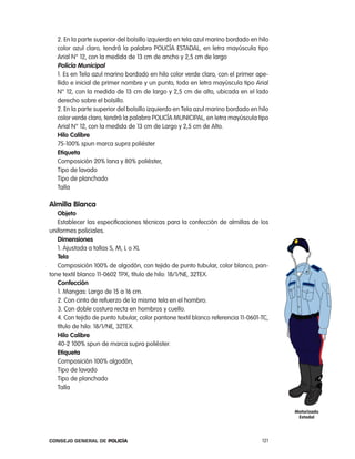 2. en la parte superior del bolsillo izquierdo en tela azul marino bordado en hilo
   color azul claro, tendrá la palabra policÍa eStaDal, en letra mayúscula tipo
   arial n° 12, con la medida de 13 cm de ancho y 2,5 cm de largo
   policía municipal
   1. es en tela azul marino bordado en hilo color verde claro, con el primer ape-
   llido e inicial de primer nombre y un punto, todo en letra mayúscula tipo arial
   n° 12, con la medida de 13 cm de largo y 2,5 cm de alto, ubicada en el lado
   derecho sobre el bolsillo.
   2. en la parte superior del bolsillo izquierdo en tela azul marino bordado en hilo
   color verde claro, tendrá la palabra policÍa MUnicipal, en letra mayúscula tipo
   arial n° 12, con la medida de 13 cm de largo y 2,5 cm de alto.
   Hilo calibre
   75-100% spun marca supra poliéster
   etiqueta
   composición 20% lana y 80% poliéster,
   tipo de lavado
   tipo de planchado
   talla

almilla Blanca
   objeto
   establecer las especificaciones técnicas para la confección de almillas de los
uniformes policiales.
   dimensiones
   1. ajustada a tallas S, M, l o Xl
   tela
   composición 100% de algodón, con tejido de punto tubular, color blanco, pan-
tone textil blanco 11-0602 tpX, título de hilo: 18/1/ne, 32teX.
   confección
   1. Mangas: largo de 15 a 16 cm.
   2. con cinta de refuerzo de la misma tela en el hombro.
   3. con doble costura recta en hombros y cuello.
   4. con tejido de punto tubular, color pantone textil blanco referencia 11-0601-tc,
   título de hilo: 18/1/ne, 32teX.
   Hilo calibre
   40-2 100% spun de marca supra poliéster.
   etiqueta
   composición 100% algodón,
   tipo de lavado
   tipo de planchado
   talla


                                                                                        motorizado
                                                                                         estadal




Consejo General de PoliCía                                                        121
 