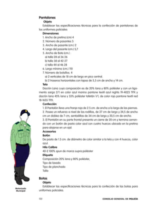 pantalones
                 objeto
                establecer las especificaciones técnicas para la confección de pantalones de
             los uniformes policiales
                dimensiones
                1. ancho de pretina (cm) 4
                2. número de pasantes 5
                3. ancho de pasante (cm.) 2
                4. largo del pasante (cm.) 5,7
                5. ancho de Bota (cm.) :
                   a) talla 28 al 36 26
                   b) talla 38 al 42 27
                   c) talla 44 al 46 28
                6. largo mínimo (cm.) 110
                7. número de bolsillos. 4
                   a) 2 verticales de 18 cm de largo en pico central.
                   b) 2 traseros horizontales con tapas de 5,5 cm de ancho y 14 cm.
                tela
                Dacrón lana cuya composición es de 20% lana y 80% poliéster y con un liga-
             mento sarga 2/1 en color azul marino pantone textil azul nights 19-4023 tpX y
             dacrón lana 45% lana y 55% poliéster tafetán 1/1, de color rojo pantone textil red
             18-1655 tpX.
                confección
                1. el pantalón lleva una franja roja de 2.5 cm. de ancho a lo largo de las piernas.
                2. posee un refuerzo a nivel de las rodillas, de 27 cm de largo y 24,5 de ancho
                cm un doblez de 7 cm, sentadillas de 34 cm de largo y 20,5 cm de ancho.
                3. el pantalón en su parte frontal presenta un cierre de 20 cm y termina cerran-
                do con un botón de pasta color azul con cuatro huecos ubicado en la pretina
                para alojarse en un ojal.
                accesorios
                Botón
                De pasta de 1.5 cm. de diámetro de color similar a la tela y con 4 huecos, color
                azul.
                Hilo calibre
                40-2 100% spun de marca supra poliéster
                etiqueta
                composición 20% lana y 80% poliéster,
                tipo de lavado
                tipo de planchado
                talla

             Botas
                objeto
                establecer las especificaciones técnicas para la confección de las botas para
motorizado
municipal    uniformes policiales.

             122                                                    Consejo General de PoliCía
 