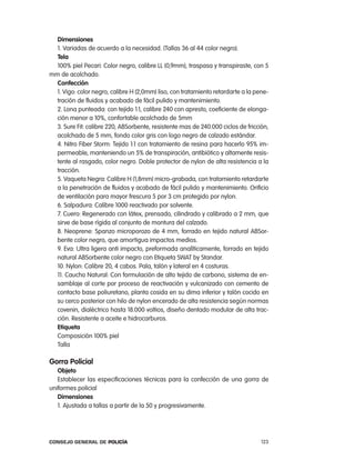 dimensiones
  1. Variadas de acuerdo a la necesidad. (tallas 36 al 44 color negro).
  tela
  100% piel pecari: color negro, calibre ll (0,9mm), traspasa y transpiraste, con 5
mm de acolchado.
  confección
  1. Vigo: color negro, calibre H (2,0mm) liso, con tratamiento retardarte a la pene-
  tración de fluidos y acabado de fácil pulido y mantenimiento.
  2. lona punteada: con tejido 1:1, calibre 240 con apresto, coeficiente de elonga-
  ción menor a 10%, confortable acolchado de 5mm
  3. Sure Fit: calibre 220, aBSorbente, resistente mas de 240.000 ciclos de fricción,
  acolchado de 5 mm, fondo color gris con logo negro de calzado estándar.
  4. nitro Fiber Storm: tejido 1:1 con tratamiento de resina para hacerlo 95% im-
  permeable, manteniendo un 5% de transpiración, antibiótico y altamente resis-
  tente al rasgado, color negro. Doble protector de nylon de alta resistencia a la
  tracción.
  5. Vaqueta negra: calibre H (1,8mm) micro-grabada, con tratamiento retardarte
  a la penetración de fluidos y acabado de fácil pulido y mantenimiento. orificio
  de ventilación para mayor frescura 5 por 3 cm protegido por nylon.
  6. Salpadura: calibre 1000 reactivado por solvente.
  7. cuero: regenerado con látex, prensado, cilindrado y calibrado a 2 mm, que
  sirve de base rígida al conjunto de montura del calzado.
  8. neoprene: Spanzo microporozo de 4 mm, forrado en tejido natural aBSor-
  bente color negro, que amortigua impactos medios.
  9. eva: Ultra ligera anti impacto, preformada analíticamente, forrado en tejido
  natural aBSorbente color negro con etiqueta SWat by Standar.
  10. nylon: calibre 20, 4 cabos. pala, talón y lateral en 4 costuras.
  11. caucho natural: con formulación de alto tejido de carbono, sistema de en-
  samblaje al corte por proceso de reactivación y vulcanizado con cemento de
  contacto base poliuretano, planta cosida en su dima inferior y talón cocido en
  su cerco posterior con hilo de nylon encerado de alta resistencia según normas
  covenin, dialéctrico hasta 18.000 voltios, diseño dentado modular de alta trac-
  ción. resistente a aceite e hidrocarburos.
  etiqueta
  composición 100% piel
  talla

gorra policial
   objeto
   establecer las especificaciones técnicas para la confección de una gorra de
uniformes policial
   dimensiones
   1. ajustada a tallas a partir de la 50 y progresivamente.




Consejo General de PoliCía                                                        123
 