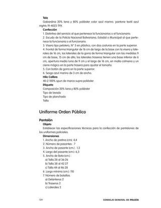 tela
   Gabardina 20% lana y 80% poliéster color azul marino. pantone textil azul
nights 19-4023 tpX
   confección
   1. Distintivo del servicio al que pertenece la funcionarios o el funcionario.
   2. escudo de la policía nacional Bolivariana, estadal o Municipal al que perte-
   nece la funcionaria o el funcionario.
   3. Visera tipo pelotero, n° 5 en plástico, con dos costuras en la parte superior.
   4. Frontal de forma triangular de 16 cm de largo de la base con la visera y late-
   rales de 16 cm, los laterales de la gorra de forma triangular con las medidas 9
   cm de base, 15 cm de alto; los laterales traseros tienen una base inferior de 6
   cm, apertura media luna de 9 cm y el largo de 16 cm, en malla colmena y un
   cierre mágico en la parte trasera para ajustar el tamaño.
   5. con botón de gorra en la parte superior.
   6. Sesgo azul marino de 3 cm de ancho.
   Hilo calibre
   40-2 100% spun de marca supra poliéster
   etiqueta
   composición 20% lana y 80% poliéster
   tipo de lavado
   tipo de planchado
   talla



uniforme orden público
pantalón
   objeto
   establecer las especificaciones técnicas para la confección de pantalones de
los uniformes policiales.
   dimensiones
   1. ancho de pretina (cm): 4,4
   2. número de pasantes : 7
   3. ancho de pasante (cm.) : 1,3
   4. largo del pasante (cm.): 6,3
   5. ancho de Bota (cm.) :
      a) talla 28 al 36:26
      b) talla 38 al 42:27
      c) talla 44 al 46:28
   6 .largo mínimo (cm.): 110
   7. número de bolsillos.
      a) Delanteros 2
      b) traseros 2
      c) laterales 2



124                                                   Consejo General de PoliCía
 