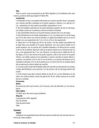 tela
  tela es camil, cuya composición es de 100% algodón y 0 % poliéster color azul
marino, pantone textil azul nights 19-4023 tpX
  confección
  1. el pantalón es liso, con pretina reforzada con costura sencilla, lleva 7 pasantes
  con costura sencilla y presillas en la parte superior e inferior y un ojal de 2.5.
  cm., sobrevista con tres ojales escondidos separados a 6 cm.
  2. Dos (2) bolsillos verticales en la parte delantera superior de 20 cm de largo,
  con doble costura en la pretina y costura sencilla el restante.
  3. Dos (2) bolsillos internos en la parte trasera superior de 2 cm de largo.
  4. Dos (2) botones en el medio separados a 7 cm, con tapas de 5.3 cm de largo
  por 14 cm de ancho con costura sencilla y 2 ojales escondidos de 2.5 cm en el
  medio con una separación de 7 cm. 2,5 cm a 14 cm de separación.
  5. tapas de 6 cm de largo por 24 cm de ancho, con dos ojales escondidos de
  la tapa lleva una presilla en la parte delantera, con una costura doble en la
  parte superior, con un parche de 2 bolsillos laterales a la altura de los muslos
  a 28 cm de la pretina, tipo bom sólo en la parte trasera con 2 tachones de 2.3
  cm y una separación de 7 cm, con refuerzo a la altura de la rodilla de 24 cm
  de largo y 31.5 cm de ancho en la parte superior y 28 cm de ancho en la parte
  inferior, con doble costura en los laterales y costura sencilla en parte inferior y
  superior, con tachón a 10 cm de 1.2 cm de ancho y un parche de refuerzo en la
  sentadera ubicado a 12 cm de la pretina con un ancho de 14.5 en ambos lados
  de las piernas la costura debe ser sencilla.
  6. la costura del ruedo del pantalón debe ser sencillo con bombache en ambos
  ruedos del pantalón y una cinta de 1 cm de ancho y 52 cm de largo dentro del
  ruedo.
  7. el tiro trasero que lleva costura doble es de 45 cm y el tiro delantero es de
  32cm con costura doble, ancho de pierna de 78 cm, doble costura en el entre
  pierna y costado.
  accesorios
  Botón
  De pasta de color azul marino, con 4 huecos, 2cm de diámetro y 2 mm de es-
  pesor
  Hilo calibre
  75-100% spun de marca supra poliéster
  etiqueta
  composición 100% algodón
  tipo de lavado
  tipo de planchado
  talla

camisa
   objeto
   establecer las especificaciones técnicas para la confección de camisas del uni-
forme de orden público.

Consejo General de PoliCía                                                         125
 