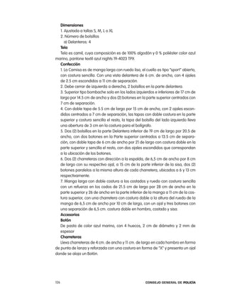 dimensiones
   1. ajustada a tallas S, M, l o Xl
   2. número de bolsillos
      a) Delanteros: 4
   tela
   tela es camil, cuya composición es de 100% algodón y 0 % poliéster color azul
marino, pantone textil azul nights 19-4023 tpX
   confección
   1. la camisa es de manga larga con ruedo liso, el cuello es tipo “sport” abierto,
   con costura sencilla. con una vista delantera de 6 cm. de ancho, con 4 ojales
   de 2.5 cm escondidos a 11 cm de separación.
   2. Debe cerrar de izquierda a derecha, 2 bolsillos en la parte delantera.
   3. Superior tipo bombache solo en los lados izquierdos e inferiores de 17 cm de
   largo por 14.5 cm de ancho y dos (2) botones en la parte superior centrados con
   7 cm de separación.
   4. con doble tapa de 5.5 cm de largo por 15 cm de ancho, con 2 ojales escon-
   didos centrados a 7 cm de separación, las tapas con doble costura en la parte
   superior y costura sencilla el resto, la tapa del bolsillo del lado izquierdo lleva
   una abertura de 3 cm en la costura para el bolígrafo.
   5. Dos (2) bolsillos en la parte Delantera inferior de 19 cm de largo por 20.5 de
   ancho, con dos botones en la parte superior centrados a 13.5 cm de separa-
   ción, con doble tapa de 6 cm de ancho por 21 de largo con costura doble en la
   parte superior y sencilla el resto, con dos ojales escondidos que correspondan
   a la ubicación de los botones.
   6. Dos (2) charreteras con dirección a la espalda, de 6,5 cm de ancho por 8 cm
   de largo con su respectivo ojal, a 15 cm de la parte inferior de la sisa, dos (2)
   botones paralelos a la misma altura de cada charretera, ubicados a 6 y 13 cm
   respectivamente.
   7. Manga larga con doble costura a los costados y ruedo con costura sencilla
   con un refuerzo en los codos de 21.5 cm de largo por 28 cm de ancho en la
   parte superior y 26 de ancho en la parte inferior de la manga a 11 cm de la cos-
   tura superior, con una charretera con costura doble a la altura del ruedo de la
   manga de 6,5 cm de ancho por 10 cm de largo, con un ojal y tres botones con
   una separación de 6,5 cm. costura doble en hombro, costado y sisa.
   accesorios
   Botón
   De pasta de color azul marino, con 4 huecos, 2 cm de diámetro y 2 mm de
   espesor
   charreteras
   lleva charreteras de 4 cm. de ancho y 11 cm. de largo en cada hombro en forma
de punta de lanza y reforzada con una costura en forma de “X” y presenta un ojal
donde se aloja un Botón.




126                                                    Consejo General de PoliCía
 