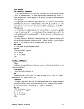 porta nombre
  policía nacional Bolivariana
  1. es en tela azul marino bordado en hilo color kaki claro, con el primer apellido
  e inicial de primer nombre y un punto, todo en letra mayúscula tipo arial n° 12,
  con la medida de 13 cm de largo y 2,5 cm de alto, ubicada en el lado derecho
  sobre el bolsillo.
  2. en la parte superior del bolsillo izquierdo en tela azul marino bordado en hilo
  color kaki claro, tendrá la palabra policÍa nacional BoliVariana, en letra
  mayúscula tipo arial n° 12, con la medida de 13 cm de largo y 2,5 cm de alto.
  policía estadal
  1. es en tela azul marino bordado en hilo color azul claro, con el primer apellido
  e inicial de primer nombre y un punto, todo en letra mayúscula tipo arial n° 12,
  con la medida de 13 cm de largo y 2,5 cm de alto, ubicada en el lado derecho
  sobre el bolsillo.
  2. en la parte superior del bolsillo izquierdo en tela azul marino bordado en hilo
  color azul claro, tendrá la palabra policÍa eStaDal, en letra mayúscula tipo
  arial n° 12, con la medida de 13 cm de largo y 2,5 cm de alto.
  Hilo calibre
  75 - 100% spun de marca supra poliéster.
  etiqueta
  composición 100% algodón.
  tipo de lavado
  tipo de planchado
  talla

almilla azul marino
   objeto
   establecer las especificaciones técnicas para la confección de almillas de los
uniformes policiales.
   dimensiones
   1. ajustada a tallas S, M, l o Xl
   tela
   composición 100% de algodón, con tejido de punto tubular, color azul marino,
pantone textil azul nights 19-4023 tpX
   confección
   1. Mangas: largo de 15 a 16 cm, con cinta de refuerzo de la misma tela en el
   hombro, con doble costura recta en hombros y cuello, con tejido de punto tubu-
   lar, color azul marino, pantone textil azul nights 19-4023 tpX
   etiqueta
   composición 100% algodón
   tipo de lavado
   tipo de planchado
   talla




Consejo General de PoliCía                                                       127
 